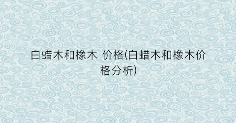 白蜡木和橡木 价格(白蜡木和橡木价格分析)